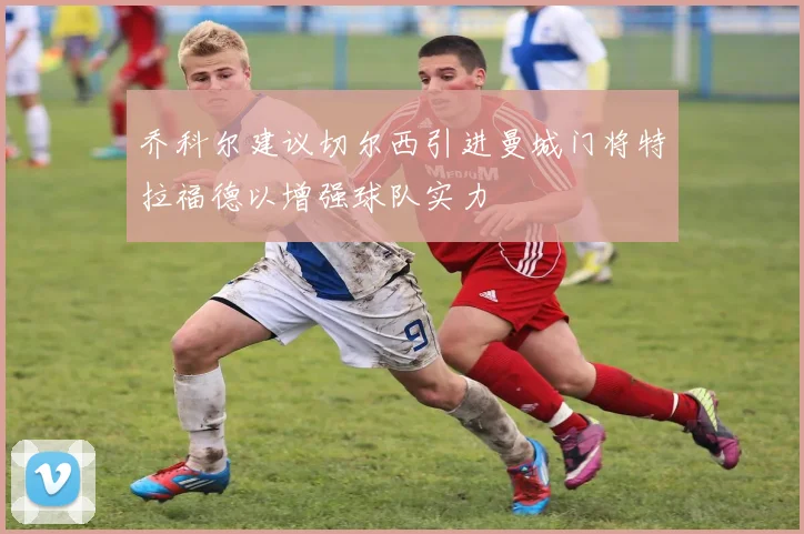 乔科尔建议切尔西引进曼城门将特拉福德以增强球队实力