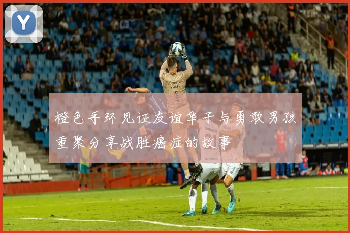 橙色手环见证友谊华子与勇敢男孩重聚分享战胜癌症的故事