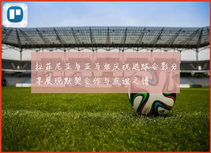 拉菲尼亚与亚马尔庆祝进球合影分享展现默契合作与友谊之情