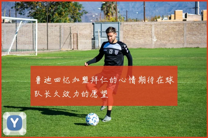鲁迪回忆加盟拜仁的心情期待在球队长久效力的愿望