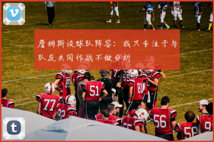 詹姆斯谈球队阵容：我只专注于与队友共同作战不做分析
