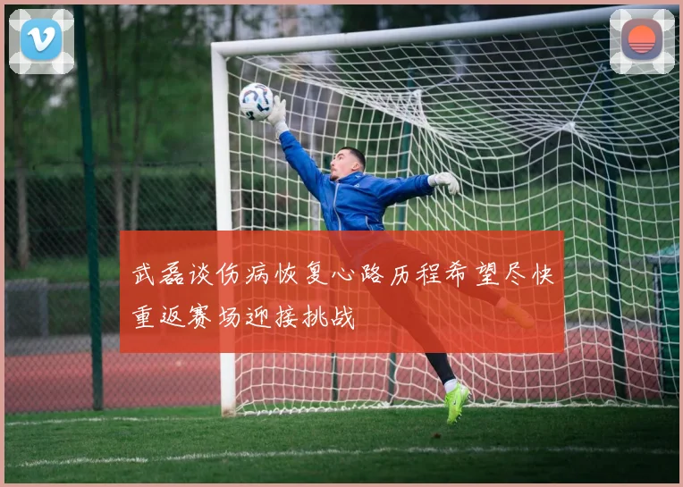 武磊谈伤病恢复心路历程希望尽快重返赛场迎接挑战