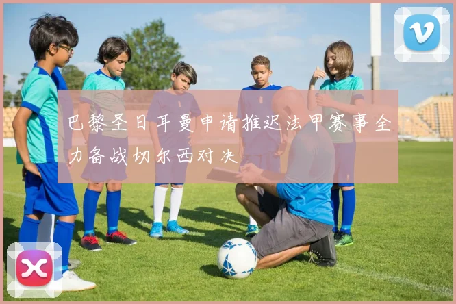 巴黎圣日耳曼申请推迟法甲赛事全力备战切尔西对决