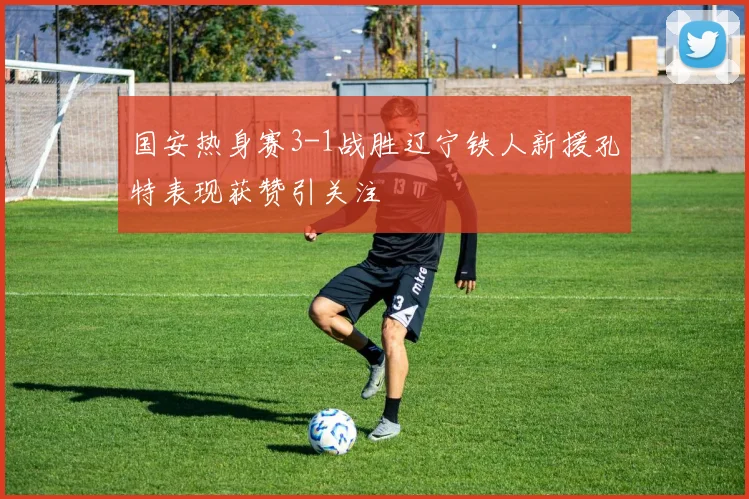 国安热身赛3-1战胜辽宁铁人新援孔特表现获赞引关注