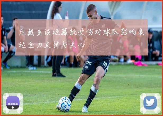 范戴克谈远藤航受伤对球队影响表达全力支持与关心