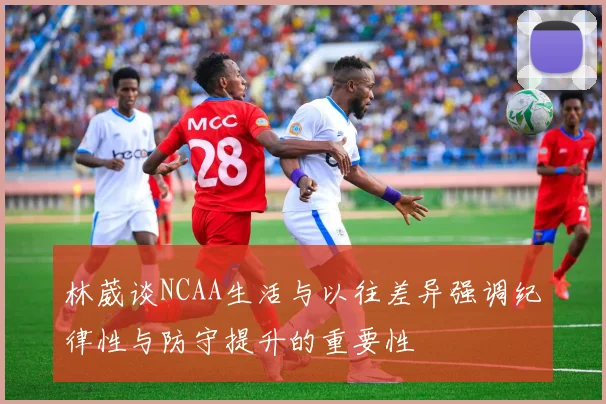 林葳谈NCAA生活与以往差异强调纪律性与防守提升的重要性
