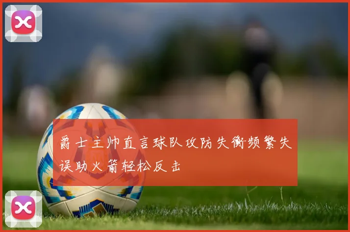 爵士主帅直言球队攻防失衡频繁失误助火箭轻松反击