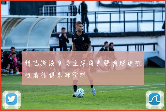 特巴斯谈皇马主席角色强调球迷理性看待俱乐部管理