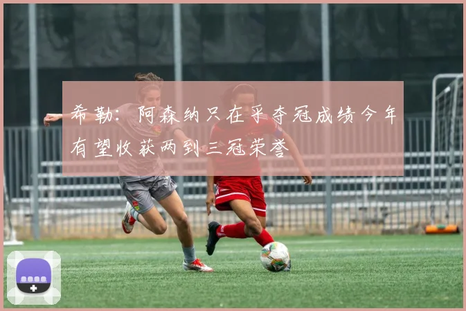 希勒：阿森纳只在乎夺冠成绩今年有望收获两到三冠荣誉