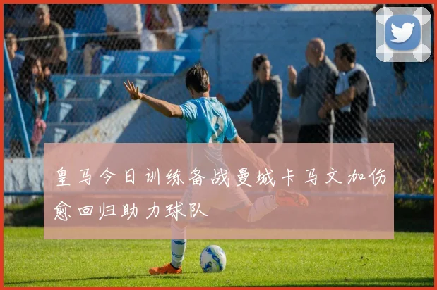 皇马今日训练备战曼城卡马文加伤愈回归助力球队