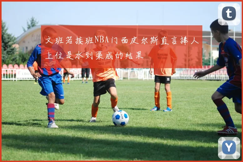 文班若接班NBA门面皮尔斯直言捧人上位是水到渠成的结果