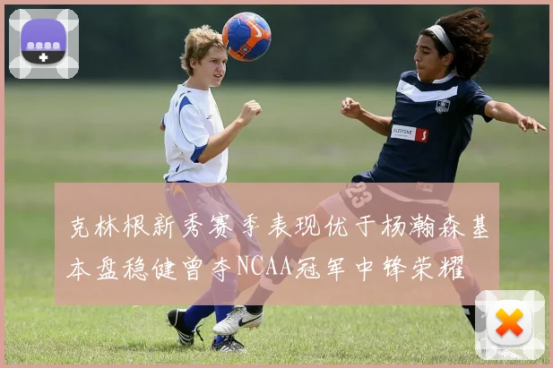 克林根新秀赛季表现优于杨瀚森基本盘稳健曾夺NCAA冠军中锋荣耀