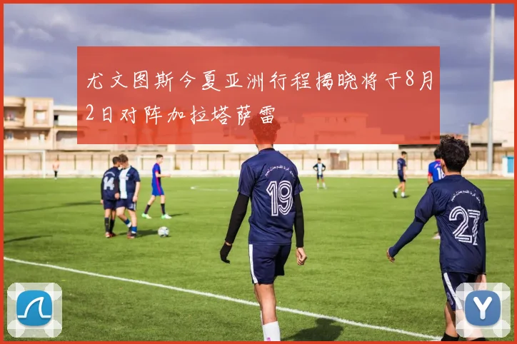尤文图斯今夏亚洲行程揭晓将于8月2日对阵加拉塔萨雷