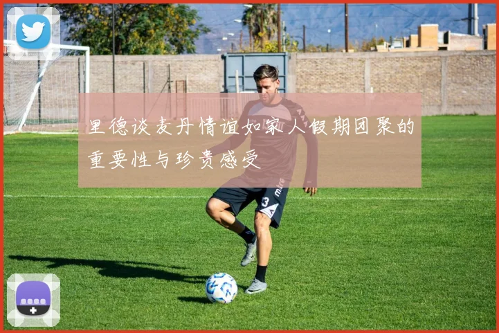 里德谈麦丹情谊如家人假期团聚的重要性与珍贵感受