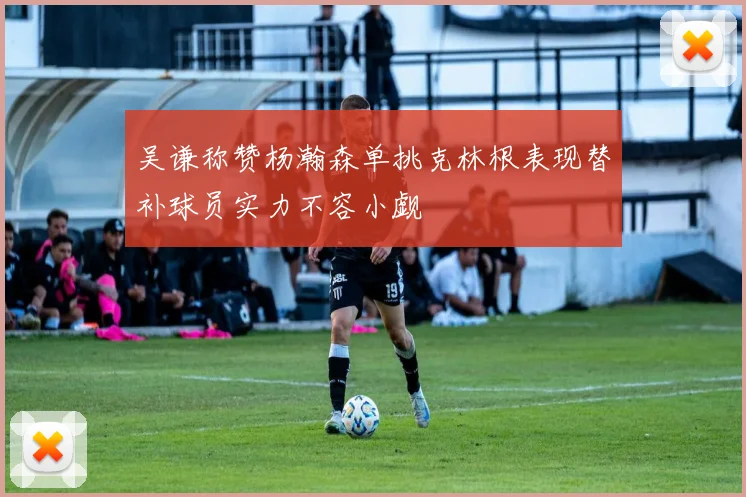 吴谦称赞杨瀚森单挑克林根表现替补球员实力不容小觑