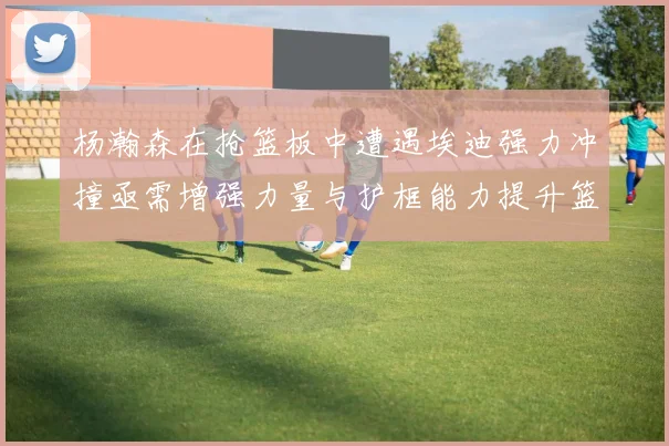 杨瀚森在抢篮板中遭遇埃迪强力冲撞亟需增强力量与护框能力提升篮板表现