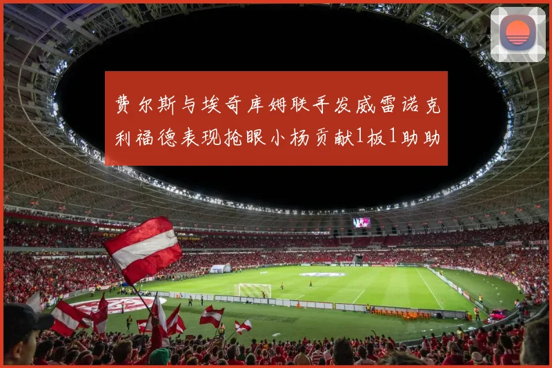 费尔斯与埃奇库姆联手发威雷诺克利福德表现抢眼小杨贡献1板1助助力球队