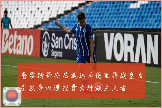 普雷斯蒂安尼抵达马德里再战皇马引发争议遭指责为种族主义者