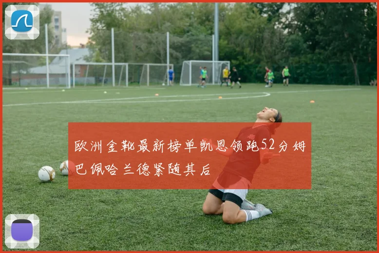 欧洲金靴最新榜单凯恩领跑52分姆巴佩哈兰德紧随其后