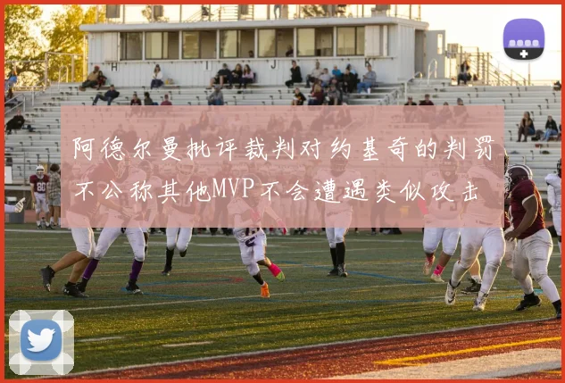 阿德尔曼批评裁判对约基奇的判罚不公称其他MVP不会遭遇类似攻击