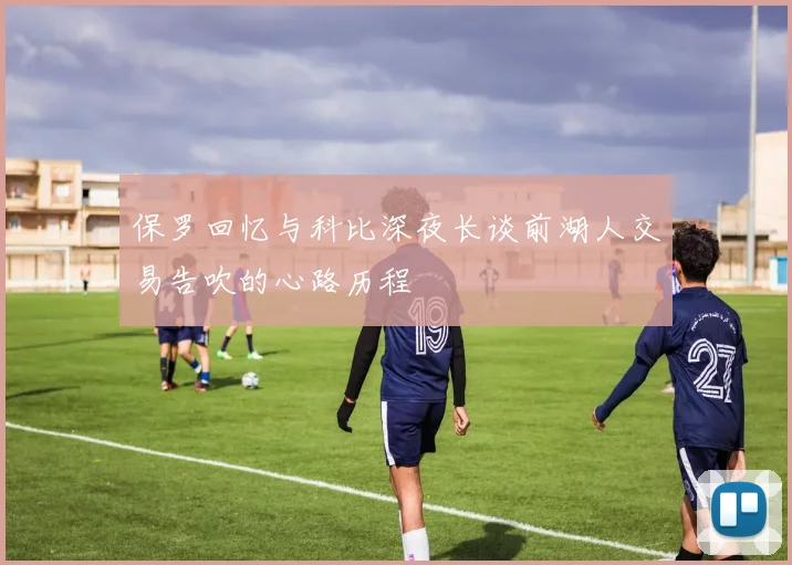 保罗回忆与科比深夜长谈前湖人交易告吹的心路历程