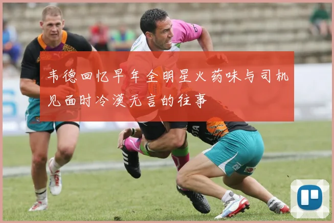 韦德回忆早年全明星火药味与司机见面时冷漠无言的往事