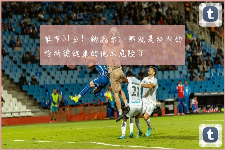 单节31分！鲍威尔：那就是经典的伦纳德健康的他太危险了