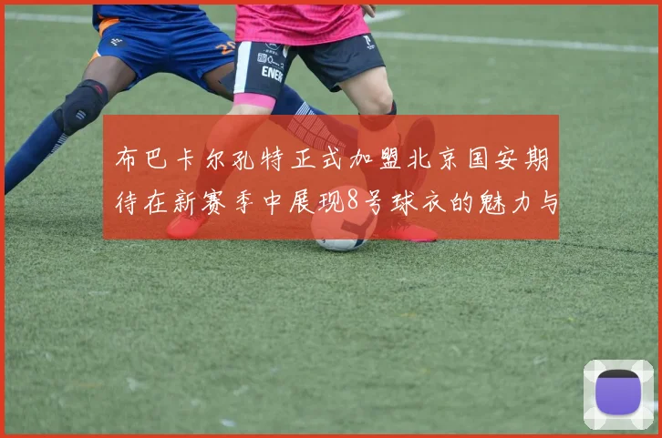 布巴卡尔孔特正式加盟北京国安期待在新赛季中展现8号球衣的魅力与实力