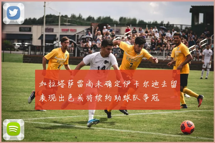 加拉塔萨雷尚未确定伊卡尔迪去留表现出色或将续约助球队争冠